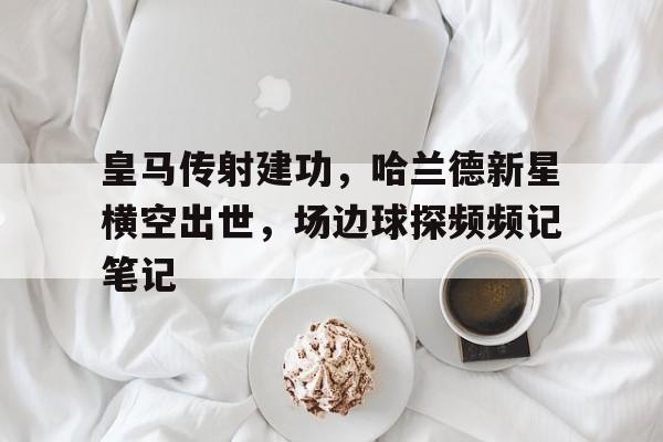 皇马传射建功，哈兰德新星横空出世，场边球探频频记笔记哈兰德经典语录